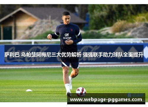萨利巴 乌帕楚阿梅尼三大优势解析 强强联手助力球队全面提升 萨利巴 乌帕楚阿梅尼三大优势解析 强强联手助力球队全面提升