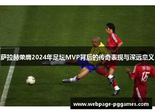 萨拉赫荣膺2024年足坛MVP背后的传奇表现与深远意义