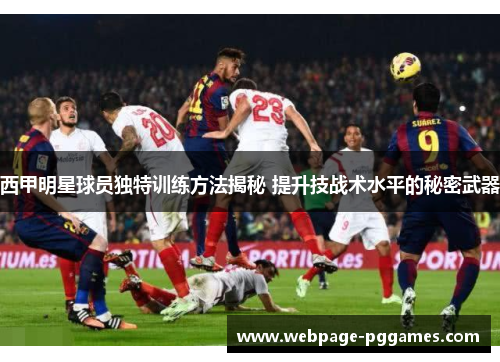 西甲明星球员独特训练方法揭秘 提升技战术水平的秘密武器
