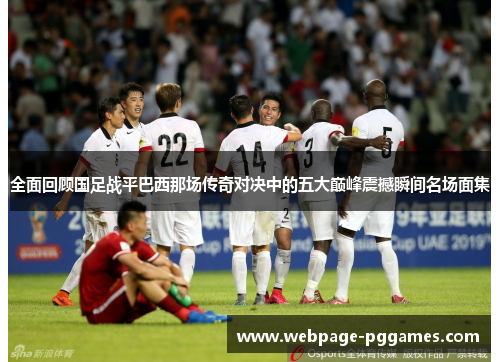 全面回顾国足战平巴西那场传奇对决中的五大巅峰震撼瞬间名场面集