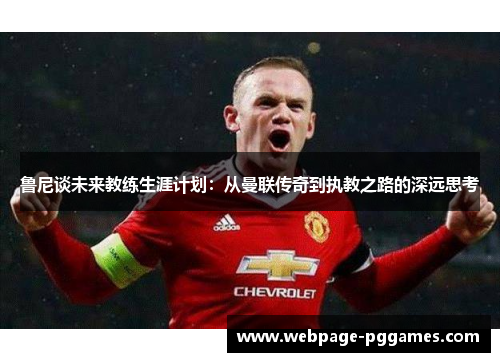 鲁尼谈未来教练生涯计划：从曼联传奇到执教之路的深远思考